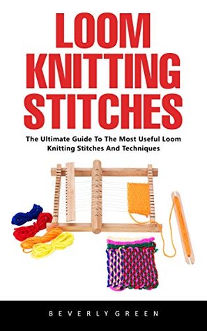 Loom Knitting Stitches: The Ultimate Guide To The Most Useful Loom Knitting Stitches And Techniques!