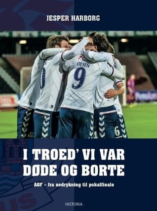 I troed' vi var døde og borte: AGF - fra nedrykning til pokalfinale: historien om to års turn-around i AGF fra nedrykningen i 2014 til pokalsølvet i 2016