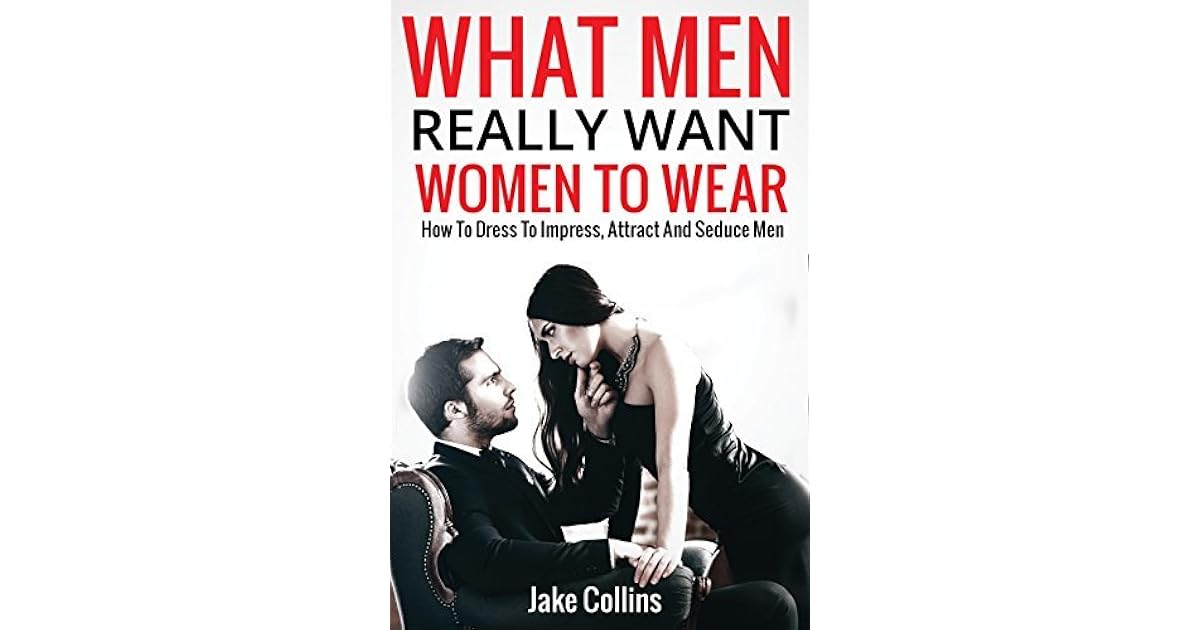 What Men Really Want Women To Wear: How To Dress To Impress, Attract