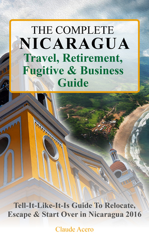 The Complete Nicaragua Travel, Retirement, Fugitive Business Guide The Tell-It-Like-It-Is Guide to Relocate, Escape Start Over in Nicaragua 2018