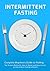 Intermittent Fasting: Complete Beginners Guide to Fasting: The Science Behind it, How it Works and How to Live an Intermittent Fasting Lifestyle