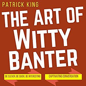 The Art of Witty Banter: Be Clever, Be Quick, Be Interesting - Create Captivatin
