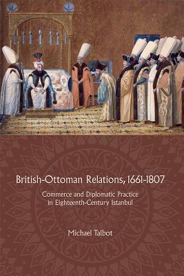 British-Ottoman Relations, 1661 - 1807: Commerce and Diplomatic Practice in Eighteenth-Century Istanbul