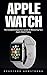 Apple Watch : The Complete Beginners Guide to Mastering Your Apple Watch Today