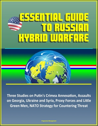 Essential Guide to Russian Hybrid Warfare: Three Studies on Putin's Crimea Annexation, Assaults on Georgia, Ukraine and Syria, Proxy Forces and Little Green Men, NATO Strategy for Countering Threat