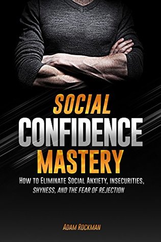 Social Confidence Mastery: How to Eliminate Social Anxiety, Insecurities, Shyness, And The Fear of Rejection