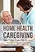 Home Health Caregiving - You Can Do It: Practical Tips for Compassionate Caregiving with Confidence