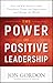 The Power of Positive Leadership: How and Why Positive Leaders Transform Teams and Organizations and Change the World
