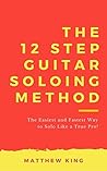 The 12 Step Guitar Soloing Method: The Easiest And Fastest Way To Solo Like A True Pro!