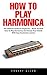 How To Play Harmonica: The Ultimate Guide For Beginners - Teach Yourself How to Play Harmonica and Amaze Your Friends with Easy Harmonica Lessons!