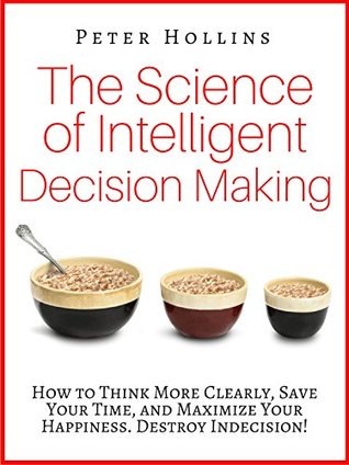 The Science of Intelligent Decision Making: How to Think More Clearly, Save Your Time, and Maximize Your Happiness. Destroy Indecision! (Kindle Edition)