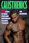 Calisthenics for Beginners: 10 Steps to Build Your Own Bodyweight Training Program: Combine the Best Bodyweight Exercises in Ways that Allow You to get an Incredibly Effective Street Workout Calisthenics for Beginners: 10 Steps to Build Your Own Bodyweight Training Program: Combine the Best Bodyweight Exercises in Ways that Allow You to get an Incredibly Effective Street Workout