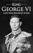 King George VI: A Life From Beginning to End (Biographies of British Royalty)
