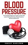 Blood Pressure : The Complete Beginners Guide To Naturally Lower And Control Your Blood Pressure, Without Medication