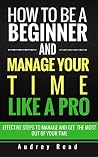 How to be a Beginner and Manage Your Time Like a Pro: Steps to effectively manage and get the most out of your time How to be a Beginner and Manage Your Time Like a Pro: Steps to effectively manage and get the most out of your time