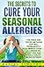 The Secrets to Cure Your Seasonal Allergies: The Tried and Tested Methods That Will Permanently Eliminate Your Allergies So You Can Finally Enjoy Being Outside