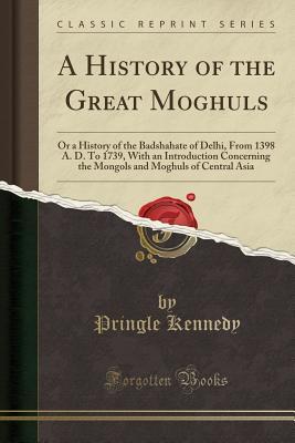 A History of the Great Moghuls (Classic Reprint): Or a History of the Badshahate of Delhi, From 1398 A. D. To 1739, With an Introduction Concerning the Mongols and Moghuls of Central Asia