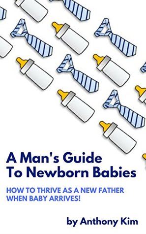 A Man's Guide to Newborn Babies: How To Thrive As A New Father When Baby Arrives! (A Dad's Guide Book 1)