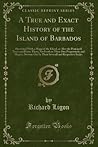A True and Exact History of the Island of Barbados, illustrated with a Mapp of the Island, as also the Principall Trees and Plants there, Set Forth in their Due Proportions and Shapes, Drawne Out by their Severall and Respective Scales A True and Exact History of the Island of Barbados, illustrated with a Mapp of the Island, as also the Principall Trees and Plants there, Set Forth in their Due Proportions and Shapes, Drawne Out by their Severall and Respective Scales