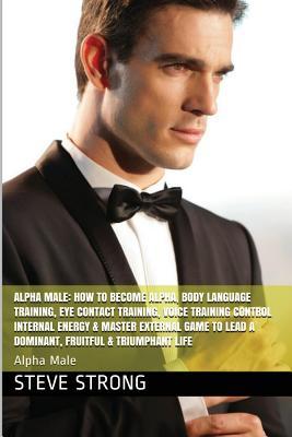 Alpha Male: How to Become Alpha and Dominate, Self Confidence, Self Esteem: Alpha Male, Self Confidence, Self Esteem, Voice Training Control, Internal Energy, Master External Game to Lead a Dominant, Fruitful and Triumphant Life