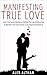 Manifesting True Love: Learn The Secret Mechanics Behind The Law of Attraction To Manifest The Love Life You Truly Desire And Deserve (Relationship and Dating Advice for Women Book 4)