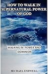 How to Walk In the Supernatural Power of God: All You Need To Walk In Divine Power and Dominion. (Spiritual Domination)