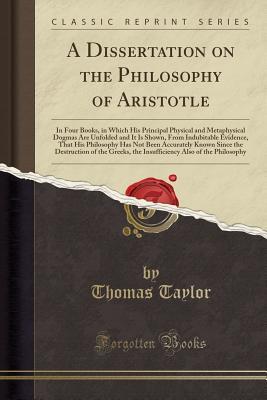 A Dissertation on the Philosophy of Aristotle, in Four Books: In Which His Principal, Physical and Metaphysical Dogmas Are Unfolded, and It Is Shown, ... Accurately Known Since the Destruction of the (Paperback)