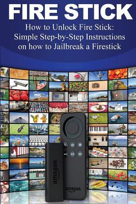 Fire Stick: How to Unlock Fire Stick: Simple Step by Step Instructions on How to Jailbreak a Firestick (the 2017 Updated User Guide, Tips and Tricks, Home TV, Streaming, Digital Media)
