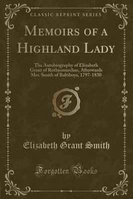 Memoirs of a Highland Lady (Classic Reprint): The Autobiography of Elizabeth Grant of Rothiemurchus, Afterwards Mrs. Smith of Baltiboys, 1797-1830