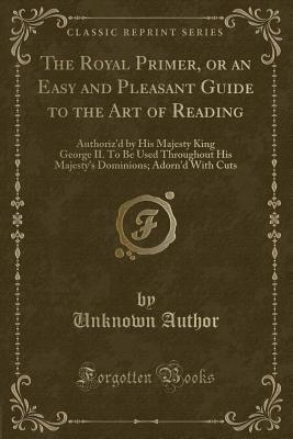 The Royal Primer, or an Easy and Pleasant Guide to the Art of Reading (Classic Reprint): Authoriz'd by His Majesty King George II. To Be Used Throughout His Majesty's Dominions; Adorn'd With Cuts