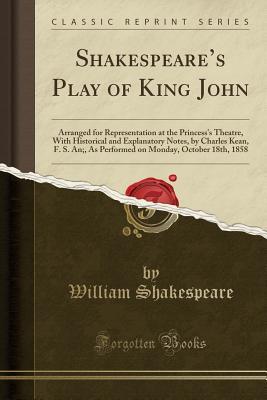 Shakespeare's Play of King John: Arranged for Representation at the Princess's Theatre, with Historical and Explanatory Notes, by Charles Kean, F. S. An;, as Performed on Monday, October 18th, 1858