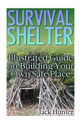 Survival Shelter: Illustrated Guide on Building Your Own Safe Place: (Survival Guide, Survival Gear) (Survival Book)