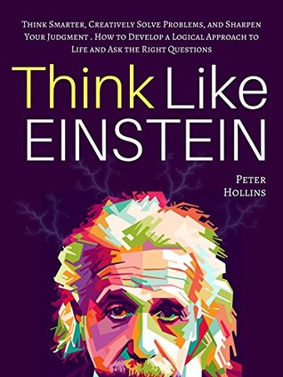 Think Like Einstein: Think Smarter, Creatively Solve Problems, and Sharpen Your Judgment. How to Develop a Logical Approach to Life and Ask the Right Questions (Understand Your Brain Better Book 4)
