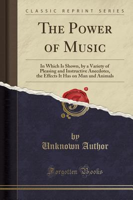 The Power of Music (Classic Reprint): In Which Is Shown, by a Variety of Pleasing and Instructive Anecdotes, the Effects It Has on Man and Animals