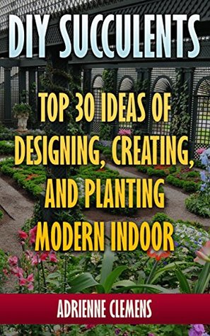 DIY Succulents: Top 30 Ideas of Designing, Creating, and Planting Modern Indoor Gardens: (Terrarium; Projects with Succulents; From Placecards to Wreaths, Gardening, Indoor gardening)