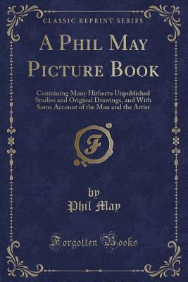 A Phil May Picture Book: Containing Many Hitherto Unpublished Studies and Original Drawings, and With Some Account of the Man and the Artist (Classic Reprint)