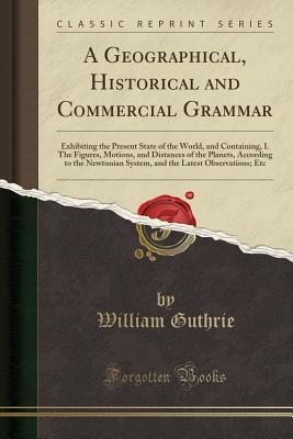 A Geographical, Historical and Commercial Grammar: Exhibiting the Present State of the World, and Containing, I. the Figures, Motions, and Distances of the Planets, According to the Newtonian System, and the Latest Observations; Etc (Classic Reprint)