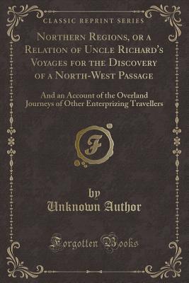 Northern Regions, or a Relation of Uncle Richard's Voyages for the Discovery of a North-West Passage: And an Account of the Overland Journeys of Other Enterprizing Travellers (Classic Reprint)