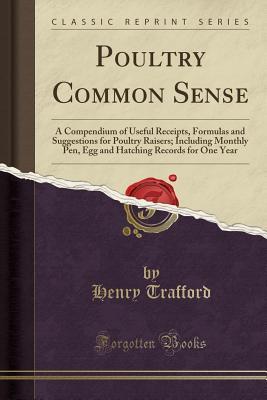 Poultry Common Sense: A Compendium of Useful Receipts, Formulas and Suggestions for Poultry Raisers; Including Monthly Pen, Egg and Hatching Records for One Year (Classic Reprint)