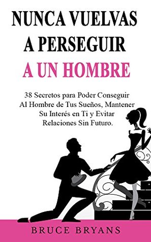 Nunca Vuelvas a Perseguir a un Hombre: 38 Secretos para Poder Conseguir al Hombre de tus Sueños, Mantener su Interés en Ti y Evitar Relaciones Sin Futuro