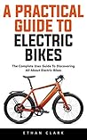 A Practical Guide To Electric Bikes: The Complete User Guide To Discovering All About Electric Bikes!