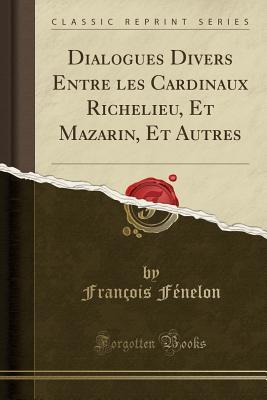 Dialogues Divers Entre Les Cardinaux Richelieu, Et Mazarin, Et Autres (Classic Reprint)
