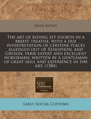 The art of riding set foorth in a breefe treatise, with a due interpretation of certeine places alledged out of Xenophon, and Gryson, verie expert and ... skill and experience in the art. (1584)