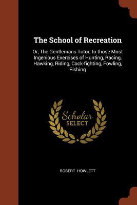 The School of Recreation: Or, The Gentlemans Tutor, to those Most Ingenious Exercises of Hunting, Racing, Hawking, Riding, Cock-fighting, Fowling, Fishing
