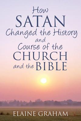 How Satan Changed the History and Course of the Church and the Bible: By Causing Alterations to the Bible, to a Number of God’s Prophets, and to the Church’s View of the Prophets