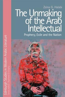 The Unmaking of the Arab Intellectual: Prophecy, Exile and the Nation (Edinburgh Studies in Modern Arabic Literature)