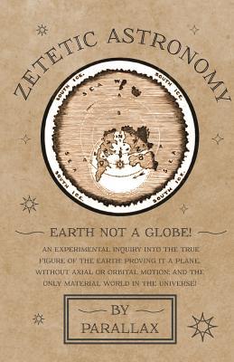Zetetic Astronomy - Earth Not a Globe! An Experimental Inquiry into the True Figure of the Earth: Proving it a Plane, Without Axial or Orbital Motion; and the Only Material World in the Universe! (Paperback)