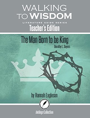 The Man Born to Be King, Dorothy Sayers: Walking to Wisdom Literature Guide (Teacher's Edition) (Wtw Lit Guide)