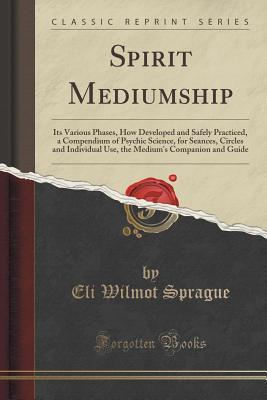 Spirit Mediumship: Its Various Phases, How Developed and Safely Practiced, a Compendium of Psychic Science, for Seances, Circles and Individual Use, the Medium's Companion and Guide (Classic Reprint)