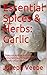 Essential Spices & Herbs: Garlic: Health Benefits, Garlic Remedies, Recipes and Tips: Garlic Cookbook
